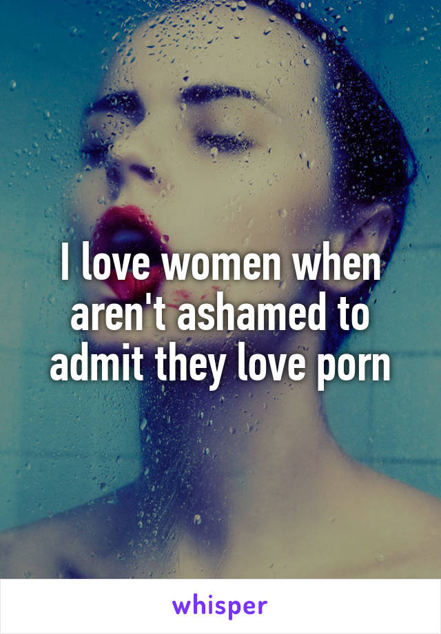 I love women when aren't ashamed to admit they love porn