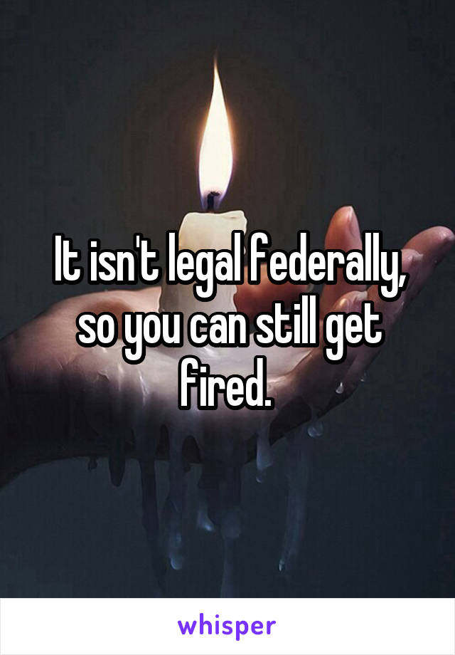 It isn't legal federally, so you can still get fired. 