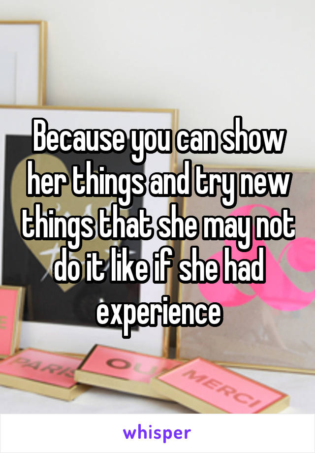 Because you can show her things and try new things that she may not do it like if she had experience