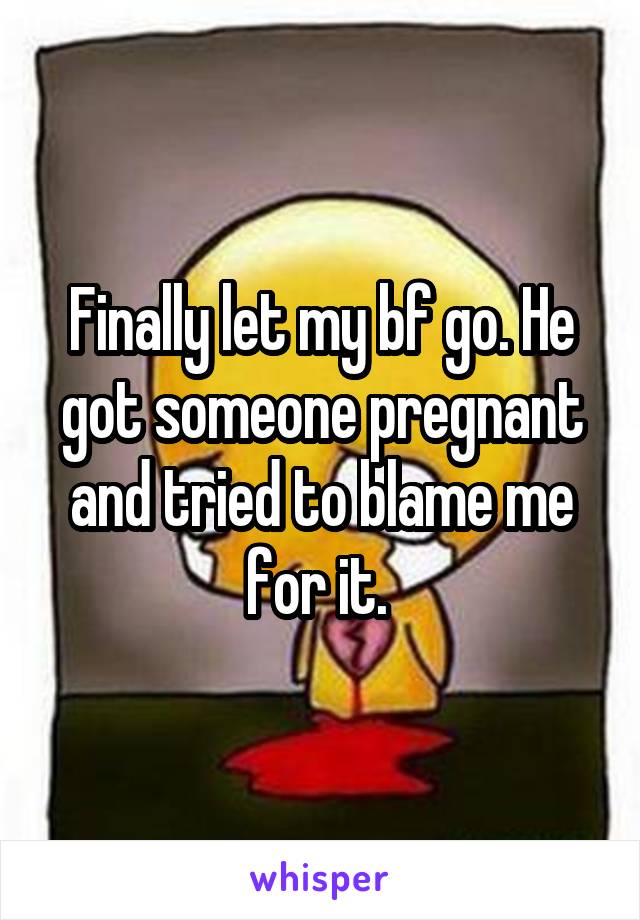 Finally let my bf go. He got someone pregnant and tried to blame me for it. 