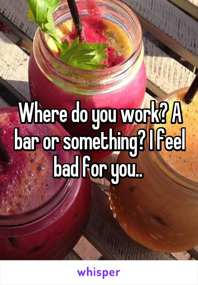 Where do you work? A bar or something? I feel bad for you.. 