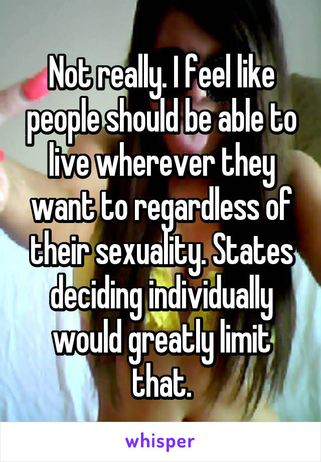 Not really. I feel like people should be able to live wherever they want to regardless of their sexuality. States deciding individually would greatly limit that.