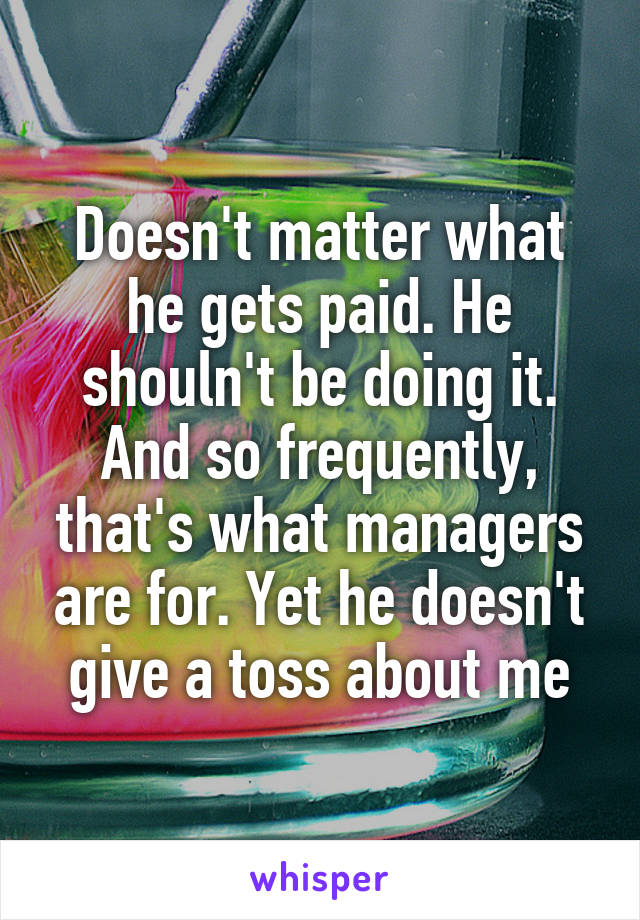 Doesn't matter what he gets paid. He shouln't be doing it. And so frequently, that's what managers are for. Yet he doesn't give a toss about me