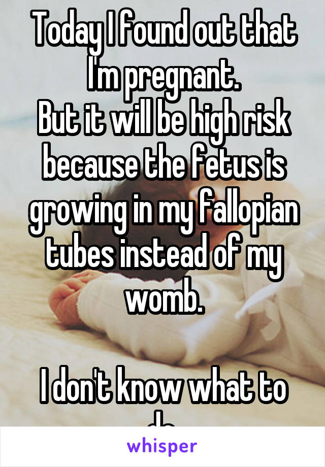 Today I found out that I'm pregnant.
But it will be high risk because the fetus is growing in my fallopian tubes instead of my womb.

I don't know what to do.