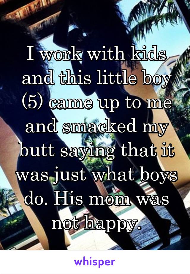 I work with kids and this little boy (5) came up to me and smacked my butt saying that it was just what boys do. His mom was not happy.