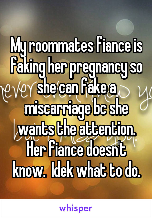 My roommates fiance is faking her pregnancy so she can fake a miscarriage bc she wants the attention. Her fiance doesn't know.  Idek what to do.