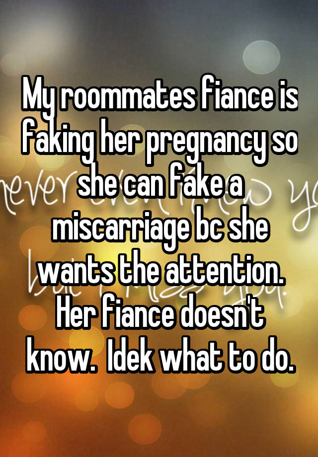 My roommates fiance is faking her pregnancy so she can fake a miscarriage bc she wants the attention. Her fiance doesn't know.  Idek what to do.