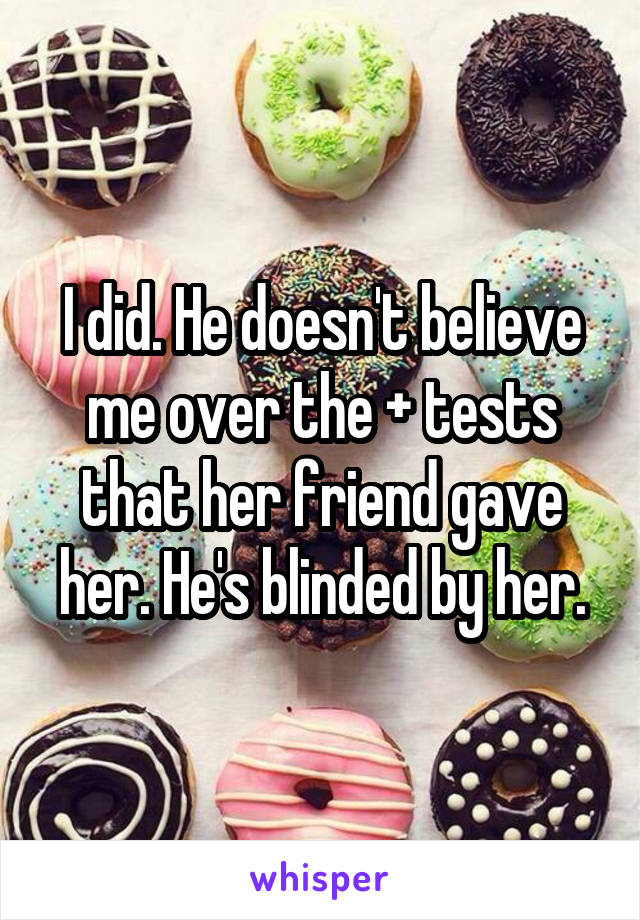 I did. He doesn't believe me over the + tests that her friend gave her. He's blinded by her.