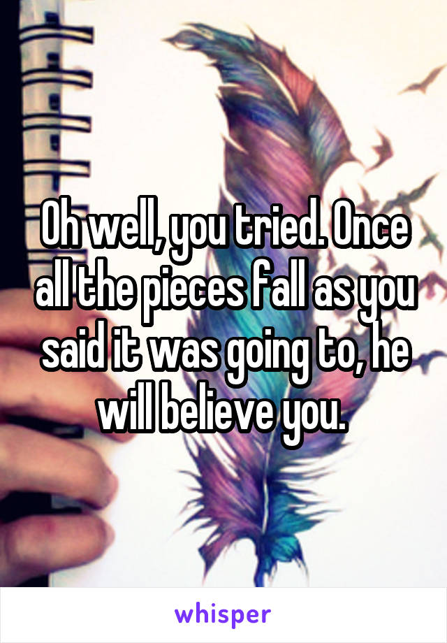 Oh well, you tried. Once all the pieces fall as you said it was going to, he will believe you. 