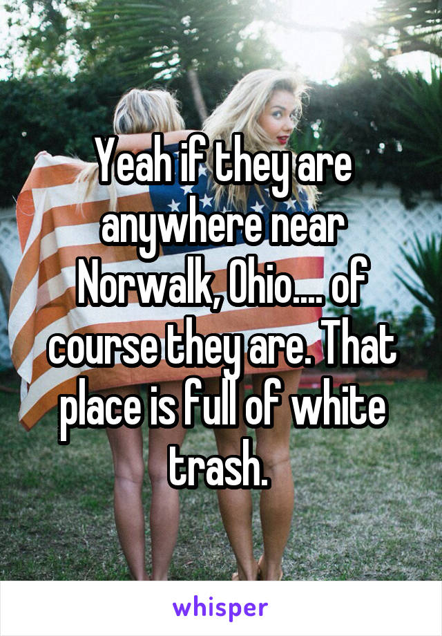 Yeah if they are anywhere near Norwalk, Ohio.... of course they are. That place is full of white trash. 