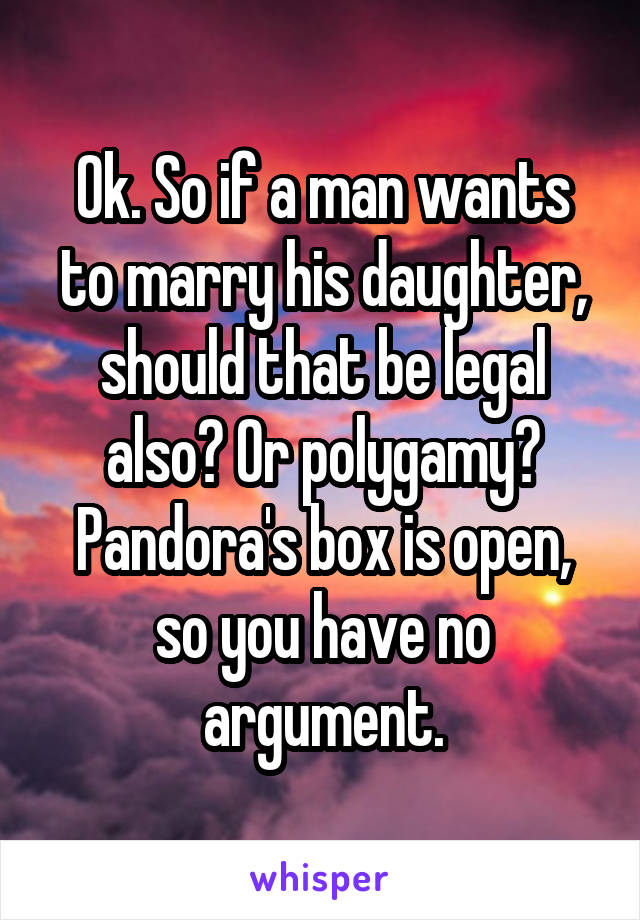 Ok. So if a man wants to marry his daughter, should that be legal also? Or polygamy? Pandora's box is open, so you have no argument.