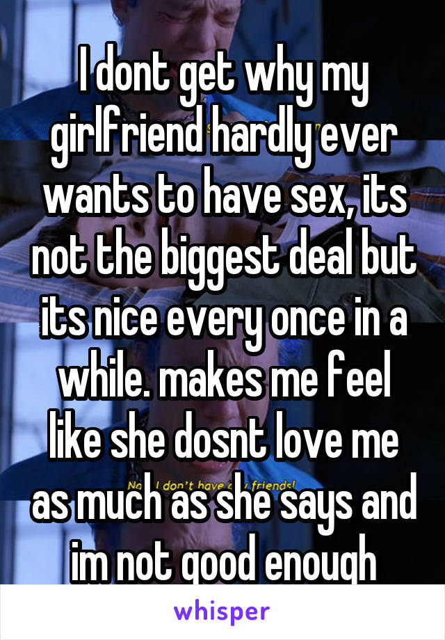 I dont get why my girlfriend hardly ever wants to have sex, its not the biggest deal but its nice every once in a while. makes me feel like she dosnt love me as much as she says and im not good enough