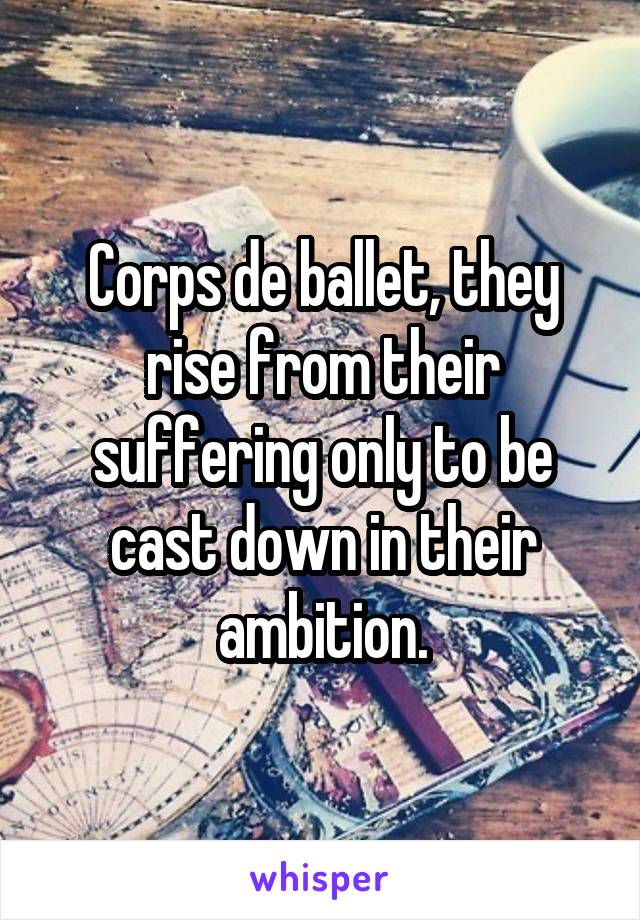 Corps de ballet, they rise from their suffering only to be cast down in their ambition.