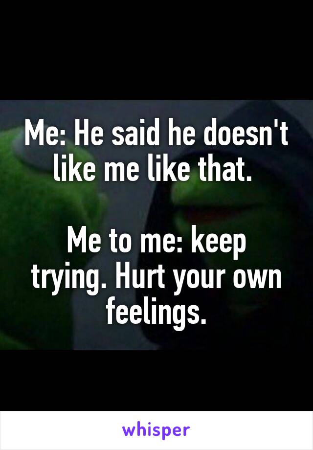Me: He said he doesn't like me like that. 

Me to me: keep trying. Hurt your own feelings.