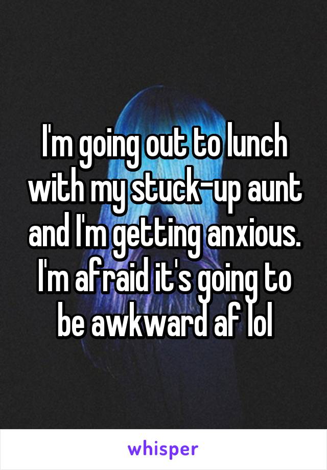I'm going out to lunch with my stuck-up aunt and I'm getting anxious. I'm afraid it's going to be awkward af lol