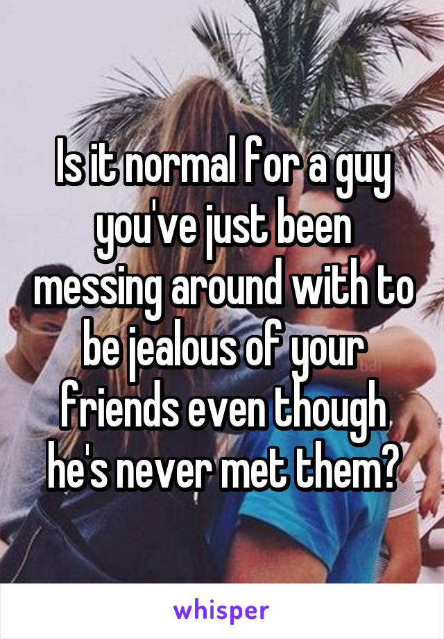 Is it normal for a guy you've just been messing around with to be jealous of your friends even though he's never met them?