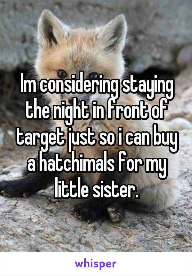 Im considering staying the night in front of target just so i can buy a hatchimals for my little sister.