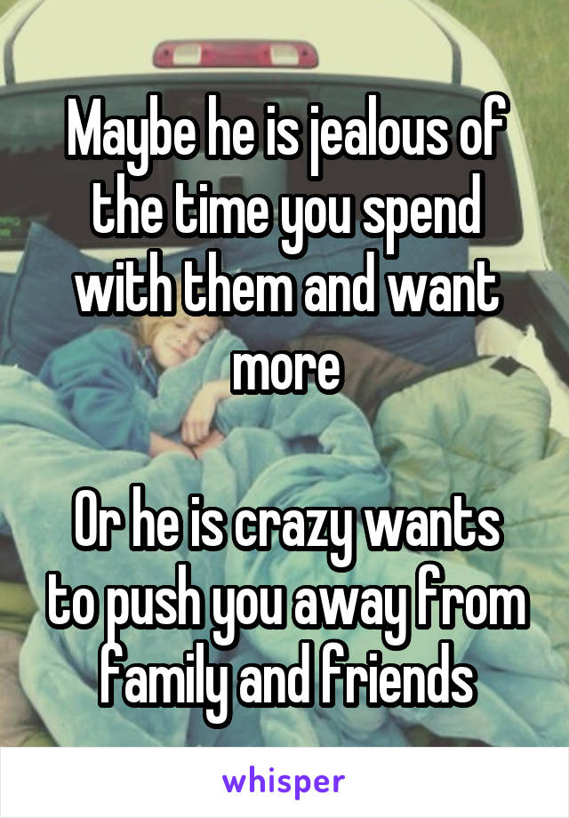 Maybe he is jealous of the time you spend with them and want more

Or he is crazy wants to push you away from family and friends