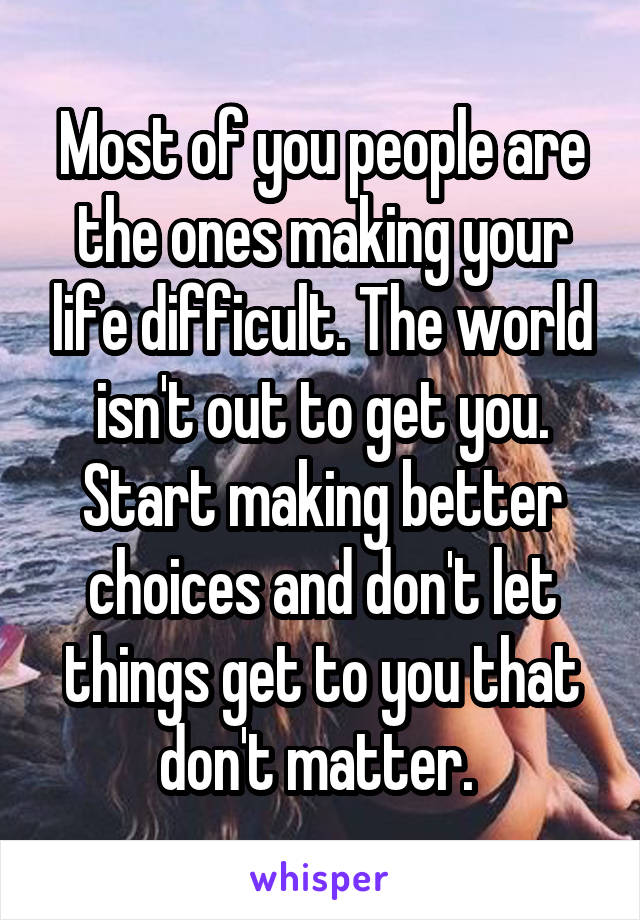 Most of you people are the ones making your life difficult. The world isn't out to get you. Start making better choices and don't let things get to you that don't matter. 