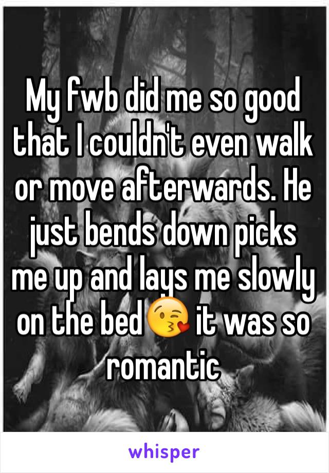 My fwb did me so good that I couldn't even walk or move afterwards. He just bends down picks me up and lays me slowly on the bedðŸ˜˜ it was so romantic 