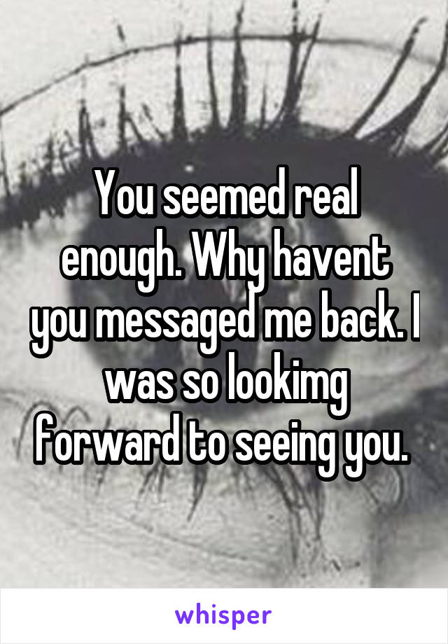You seemed real enough. Why havent you messaged me back. I was so lookimg forward to seeing you. 