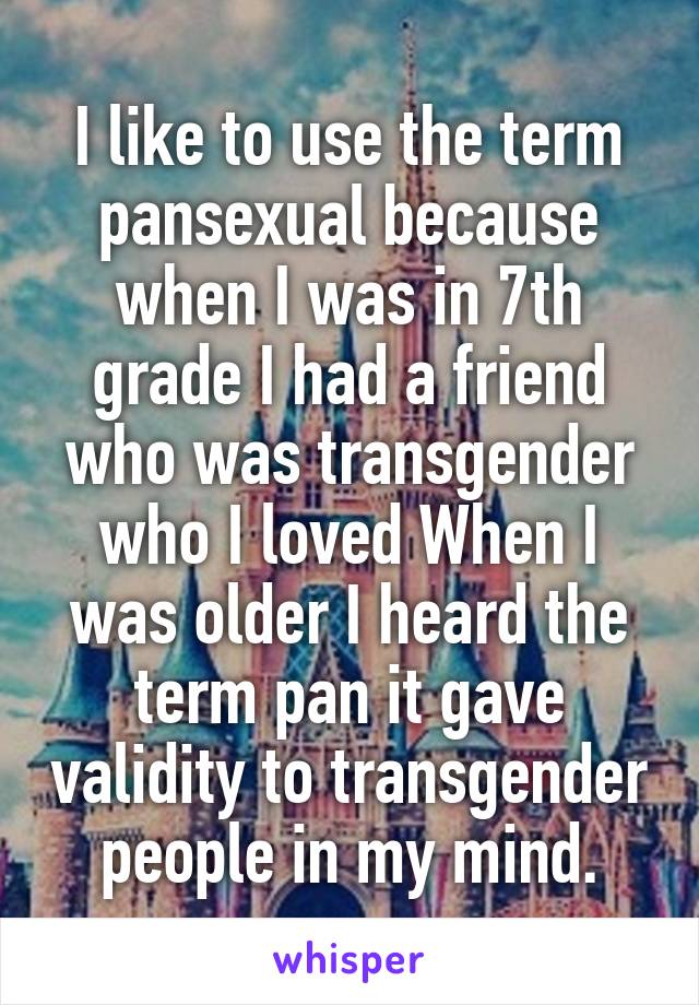 I like to use the term pansexual because when I was in 7th grade I had a friend who was transgender who I loved When I was older I heard the term pan it gave validity to transgender people in my mind.