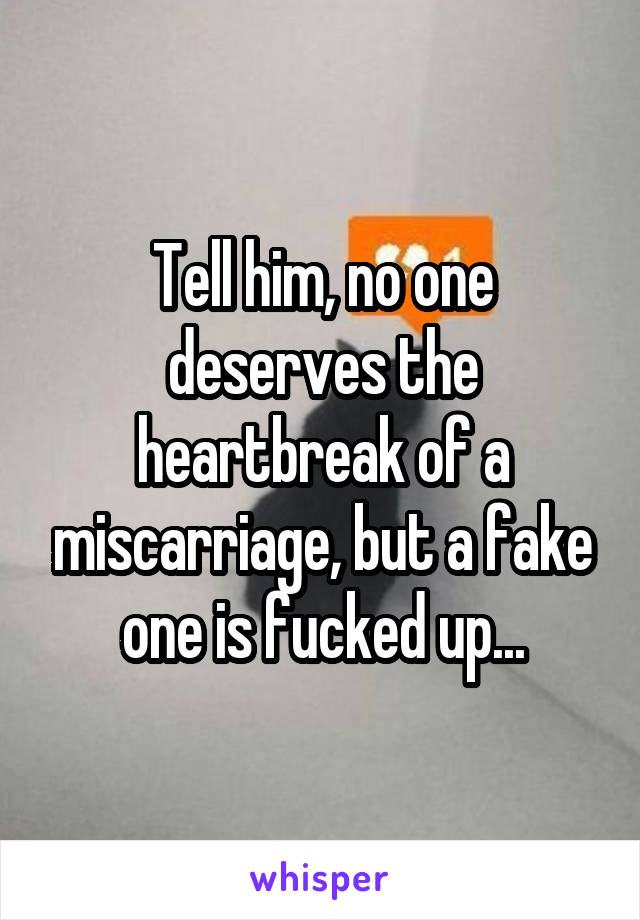 Tell him, no one deserves the heartbreak of a miscarriage, but a fake one is fucked up...