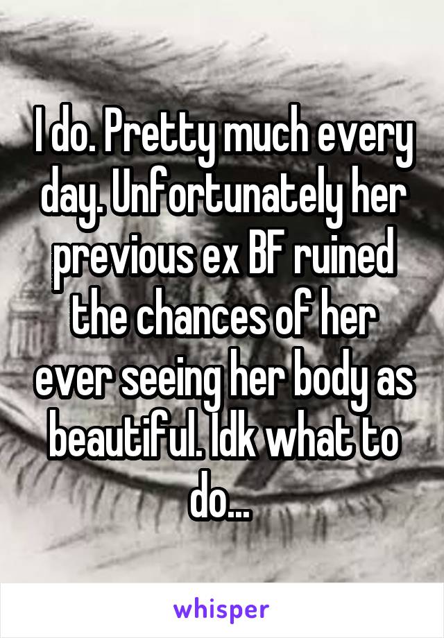 I do. Pretty much every day. Unfortunately her previous ex BF ruined the chances of her ever seeing her body as beautiful. Idk what to do... 