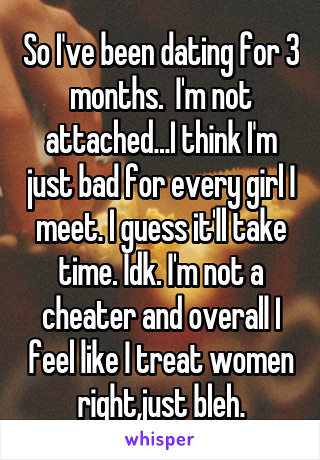 So I've been dating for 3 months.  I'm not attached...I think I'm just bad for every girl I meet. I guess it'll take time. Idk. I'm not a cheater and overall I feel like I treat women right,just bleh.