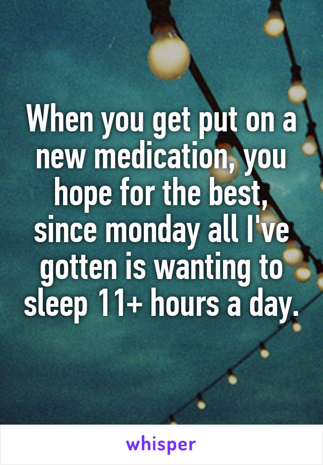 When you get put on a new medication, you hope for the best, since monday all I've gotten is wanting to sleep 11+ hours a day. 