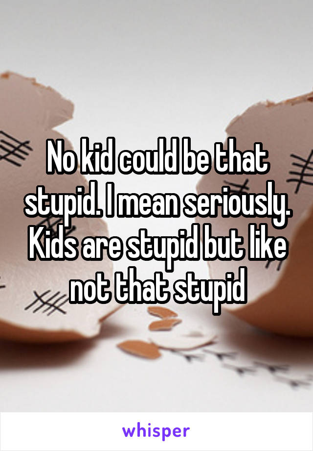 No kid could be that stupid. I mean seriously. Kids are stupid but like not that stupid