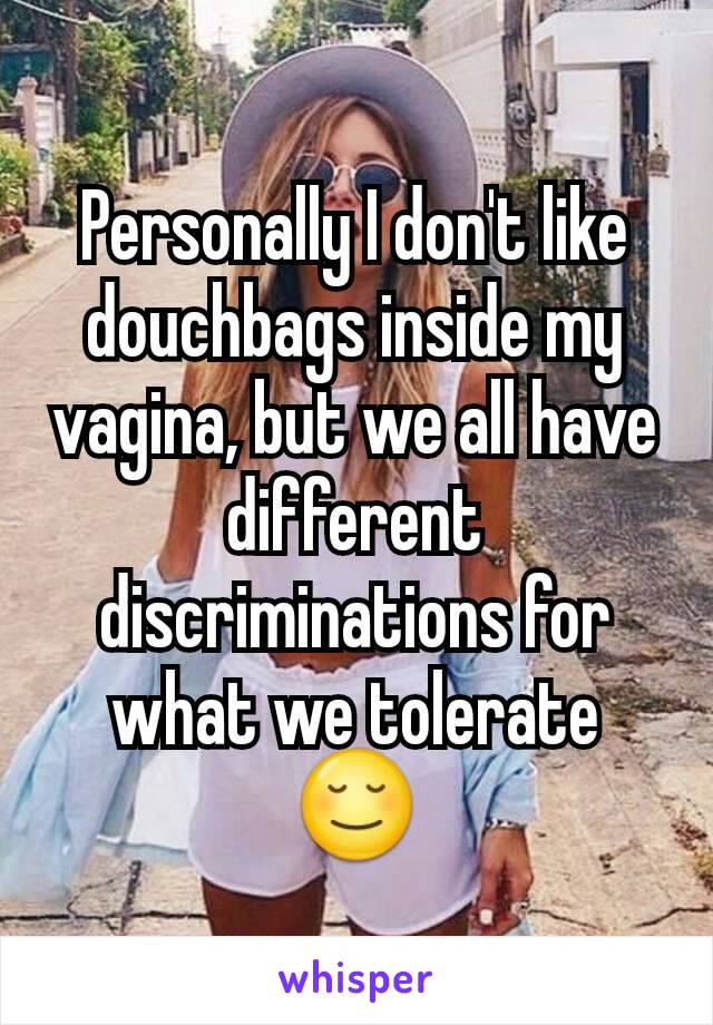 Personally I don't like douchbags inside my vagina, but we all have different discriminations for what we tolerate 😌