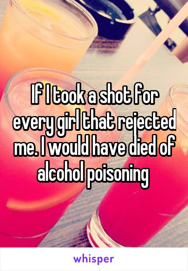 If I took a shot for every girl that rejected me. I would have died of alcohol poisoning 