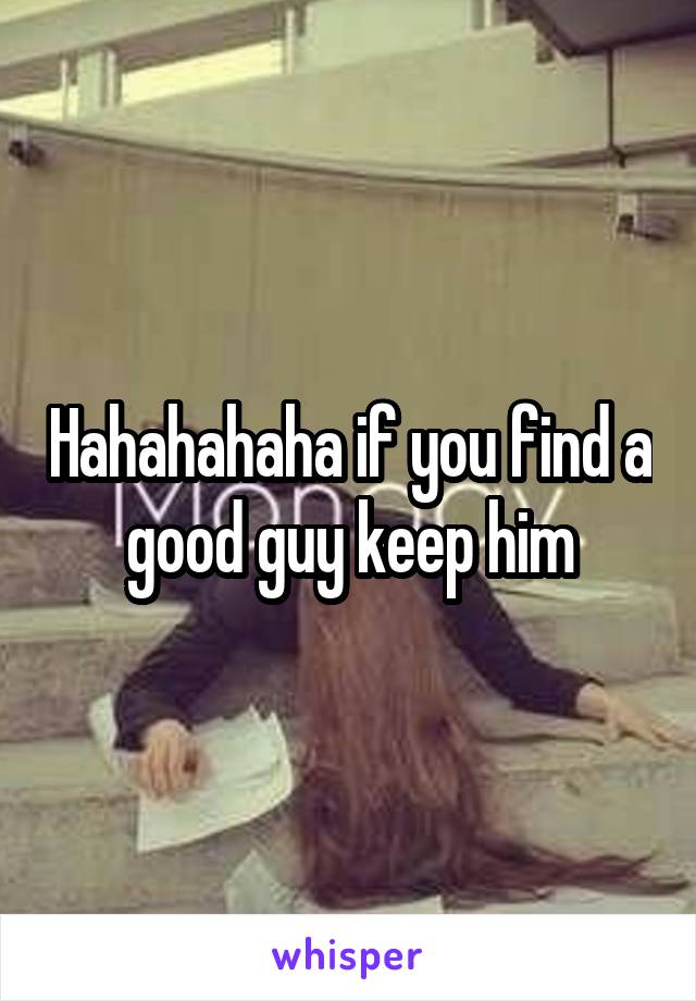 Hahahahaha if you find a good guy keep him