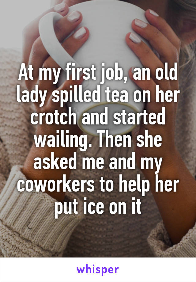At my first job, an old lady spilled tea on her crotch and started wailing. Then she asked me and my coworkers to help her put ice on it