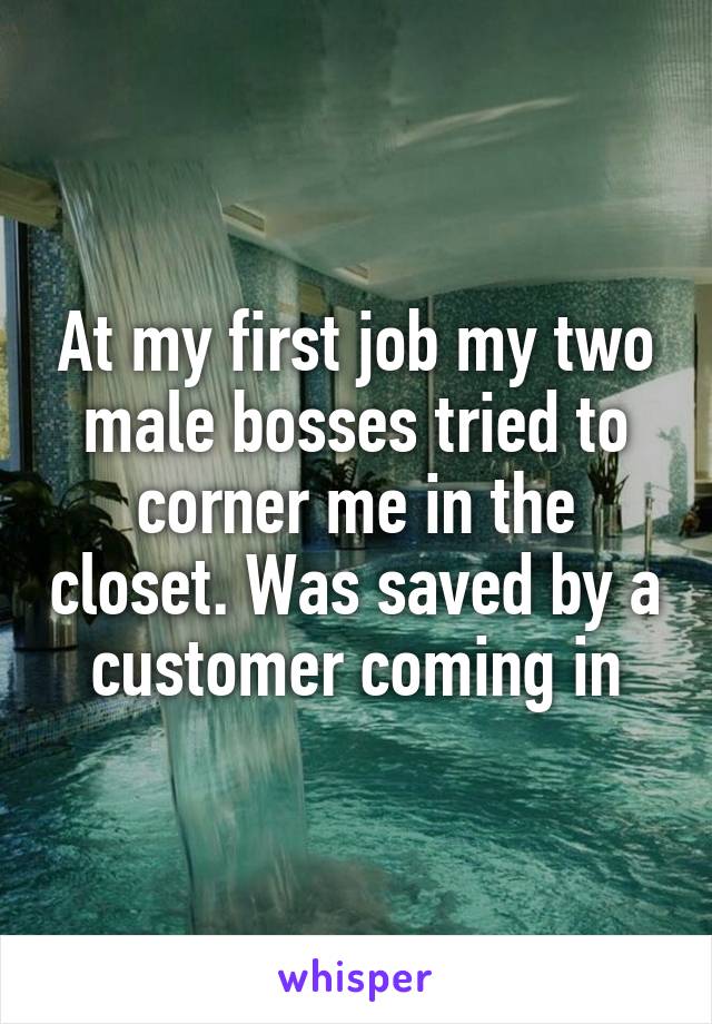 At my first job my two male bosses tried to corner me in the closet. Was saved by a customer coming in