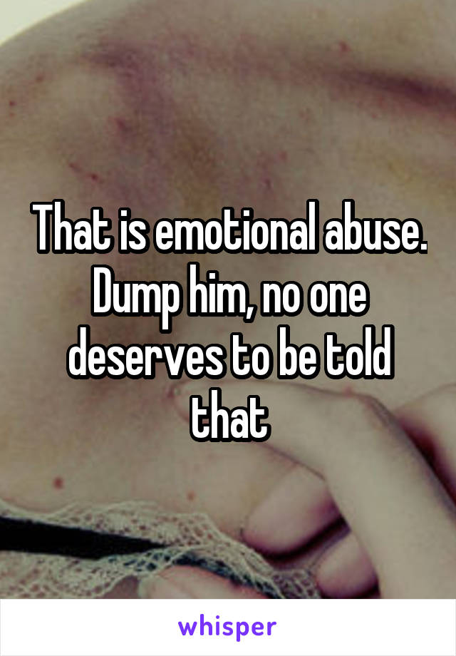 That is emotional abuse. Dump him, no one deserves to be told that