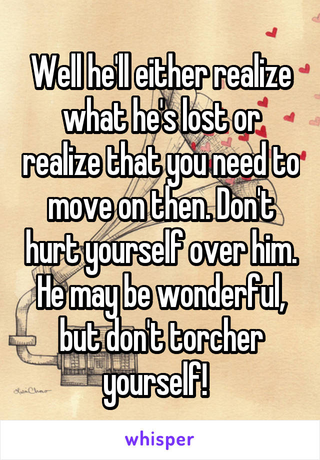 Well he'll either realize what he's lost or realize that you need to move on then. Don't hurt yourself over him. He may be wonderful, but don't torcher yourself!  
