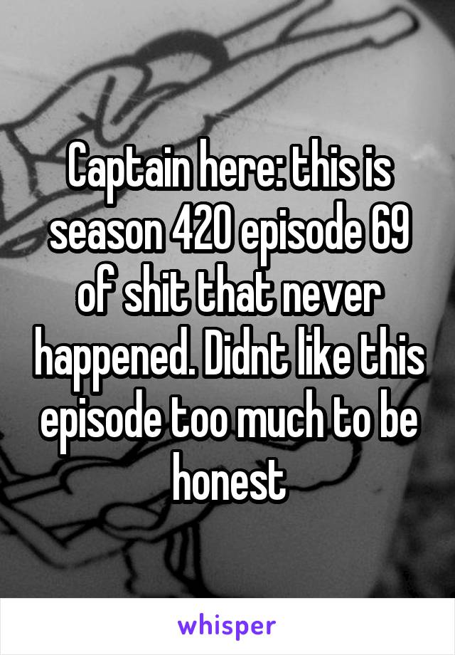 Captain here: this is season 420 episode 69 of shit that never happened. Didnt like this episode too much to be honest