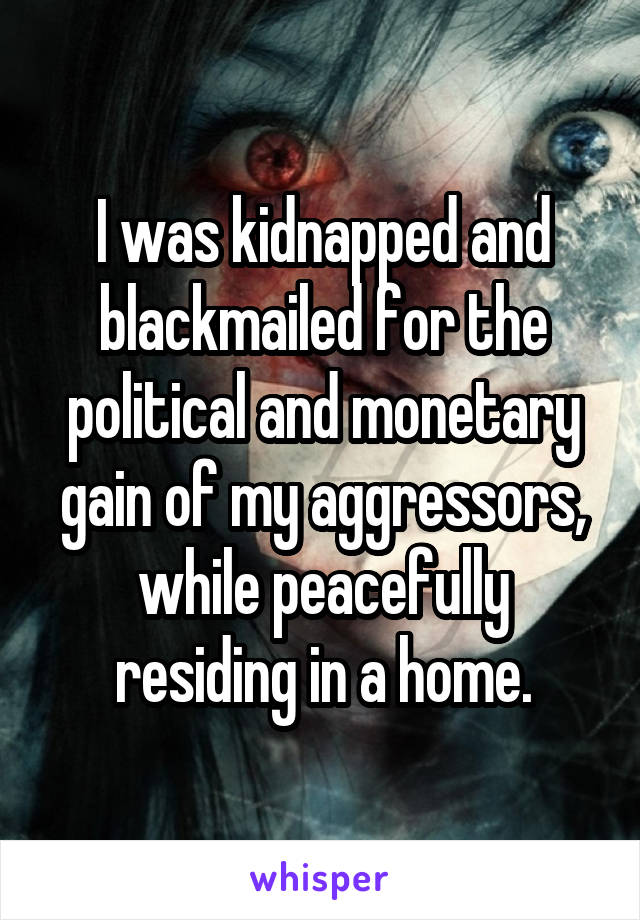 I was kidnapped and blackmailed for the political and monetary gain of my aggressors, while peacefully residing in a home.