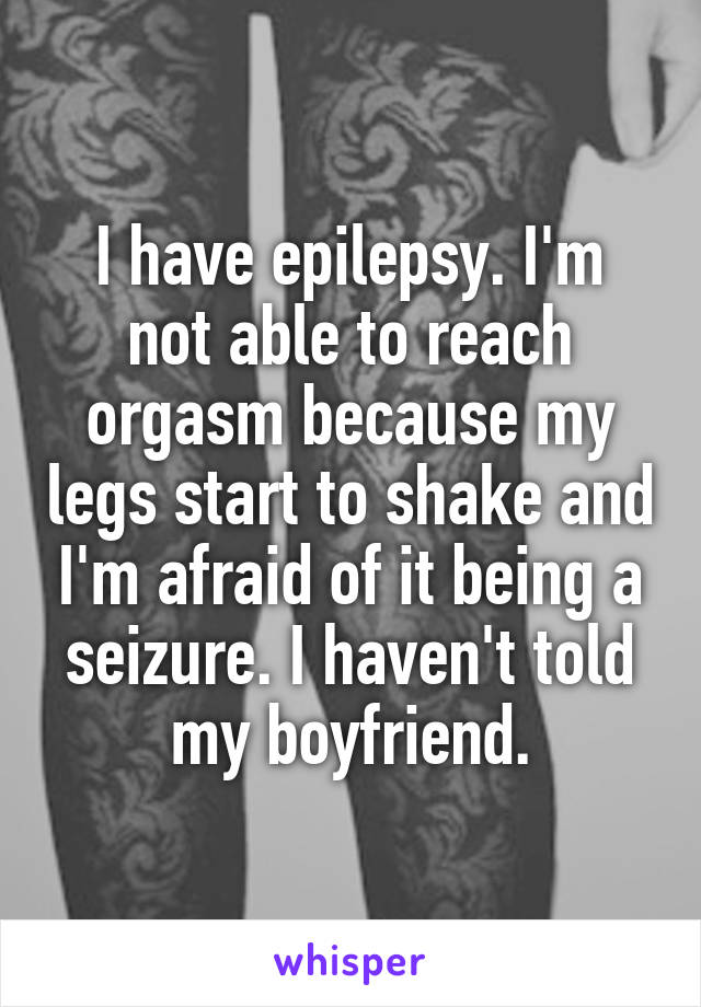 I have epilepsy. I'm
not able to reach orgasm because my legs start to shake and I'm afraid of it being a seizure. I haven't told my boyfriend.