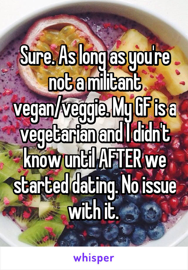 Sure. As long as you're not a militant vegan/veggie. My GF is a vegetarian and I didn't know until AFTER we started dating. No issue with it. 