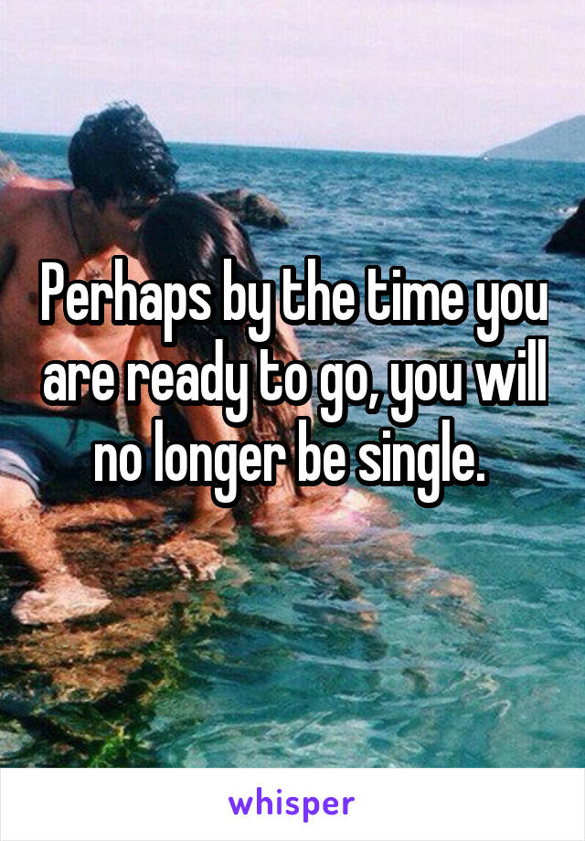 Perhaps by the time you are ready to go, you will no longer be single. 
