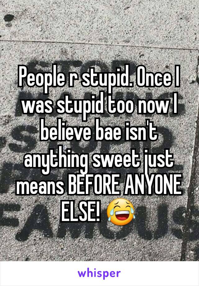 People r stupid. Once I was stupid too now I believe bae isn't anything sweet just means BEFORE ANYONE ELSE! 😂