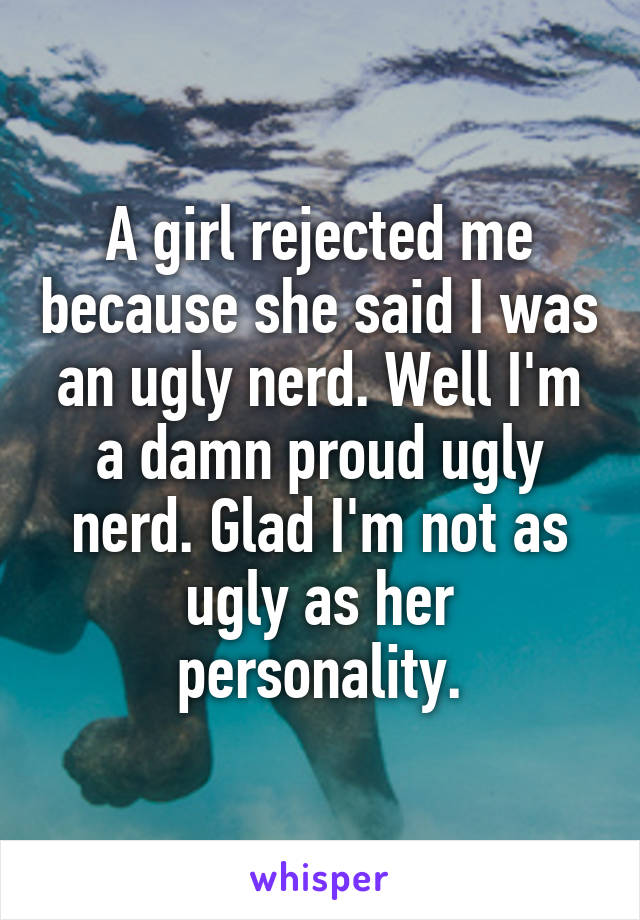A girl rejected me because she said I was an ugly nerd. Well I'm a damn proud ugly nerd. Glad I'm not as ugly as her personality.