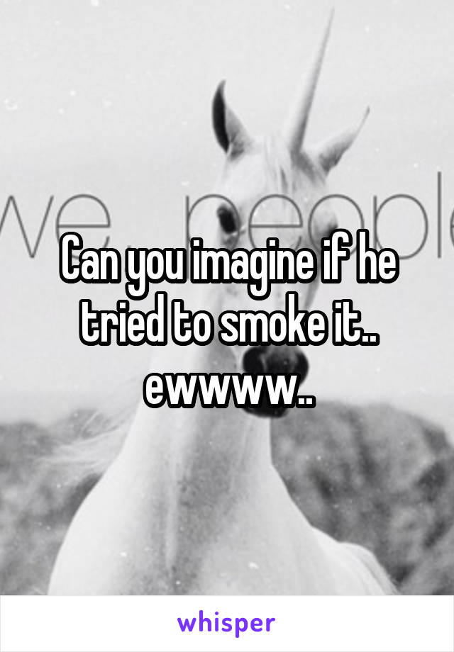Can you imagine if he tried to smoke it.. ewwww..