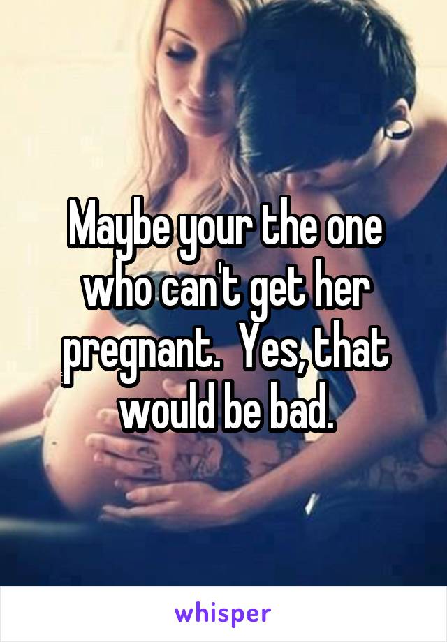 Maybe your the one who can't get her pregnant.  Yes, that would be bad.