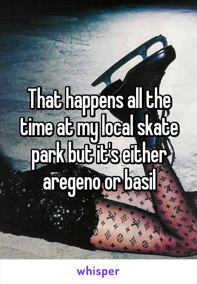 That happens all the time at my local skate park but it's either aregeno or basil