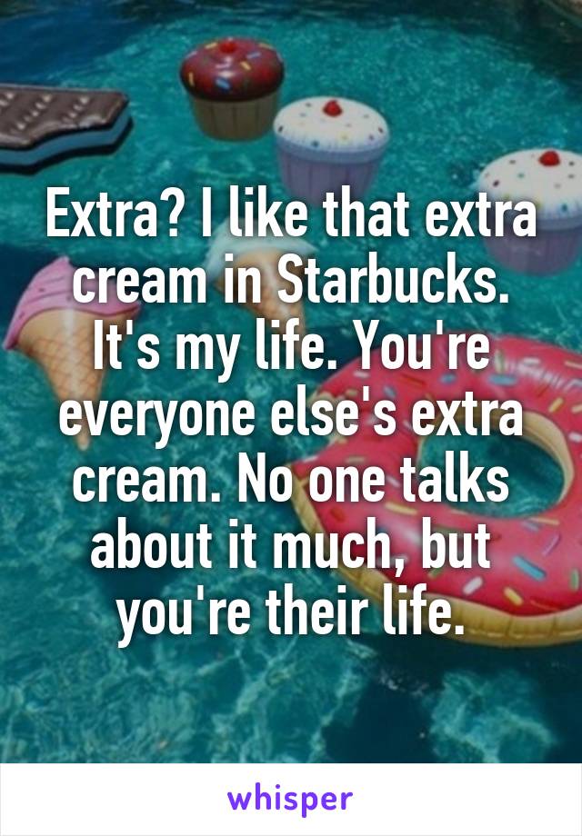 Extra? I like that extra cream in Starbucks. It's my life. You're everyone else's extra cream. No one talks about it much, but you're their life.