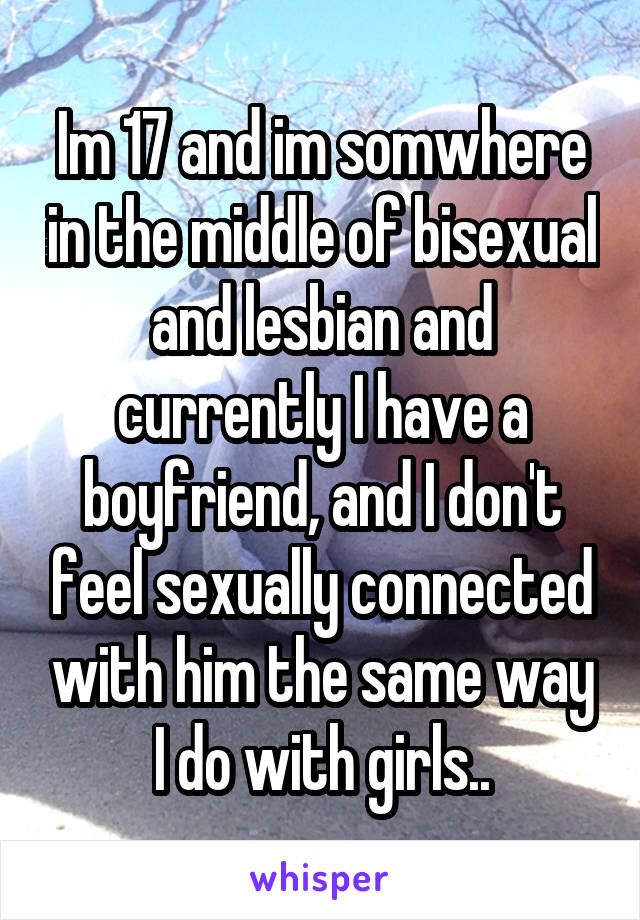 Im 17 and im somwhere in the middle of bisexual and lesbian and currently I have a boyfriend, and I don't feel sexually connected with him the same way I do with girls..